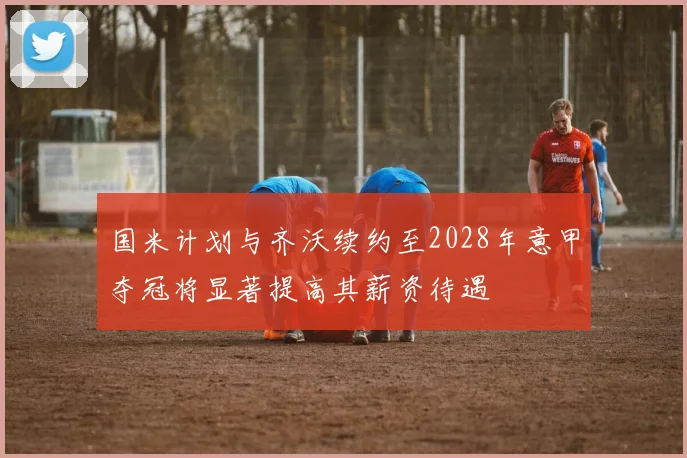 国米计划与齐沃续约至2028年意甲夺冠将显著提高其薪资待遇