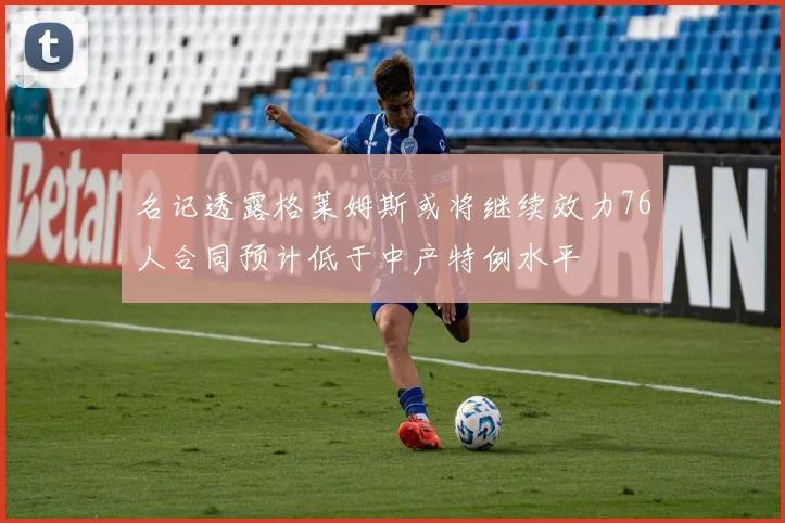 名记透露格莱姆斯或将继续效力76人合同预计低于中产特例水平