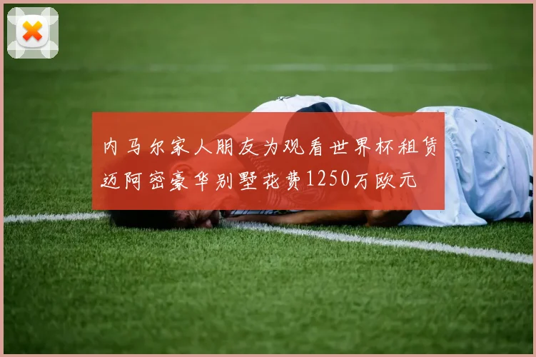 内马尔家人朋友为观看世界杯租赁迈阿密豪华别墅花费1250万欧元