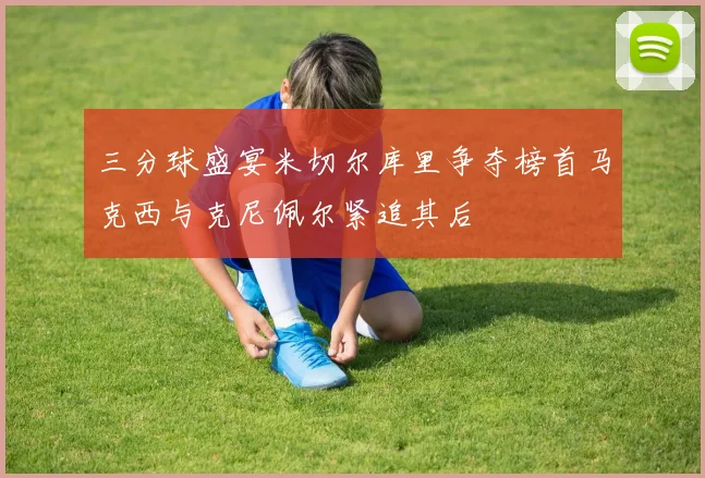 三分球盛宴米切尔库里争夺榜首马克西与克尼佩尔紧追其后