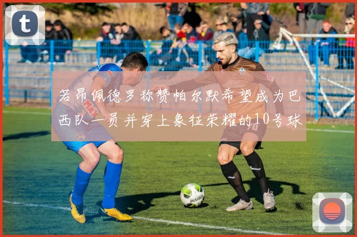 若昂佩德罗称赞帕尔默希望成为巴西队一员并穿上象征荣耀的10号球衣