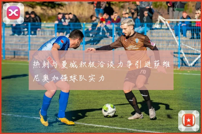 热刺与曼城积极洽谈力争引进萨维尼奥加强球队实力