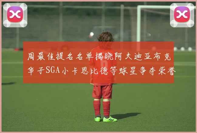 周最佳提名名单揭晓阿夫迪亚布克华子SGA小卡恩比德等球星争夺荣誉
