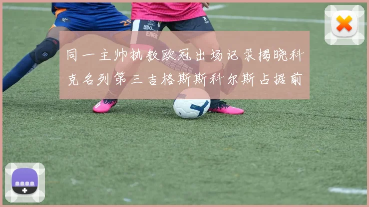 同一主帅执教欧冠出场记录揭晓科克名列第三吉格斯斯科尔斯占据前两位