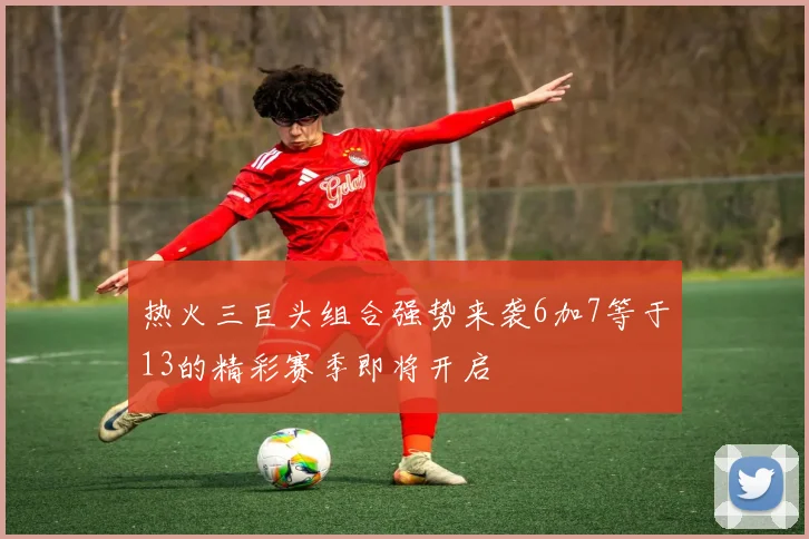热火三巨头组合强势来袭6加7等于13的精彩赛季即将开启