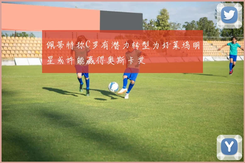 佩蒂特称C罗有潜力转型为好莱坞明星或许能赢得奥斯卡奖