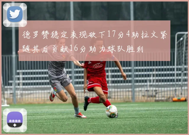 德罗赞稳定表现砍下17分4助拉文紧随其后贡献16分助力球队胜利