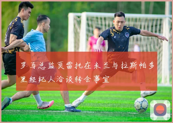罗马总监莫雷托在米兰与拉斯帕多里经纪人洽谈转会事宜