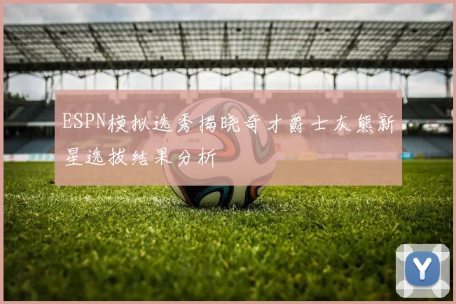 ESPN模拟选秀揭晓奇才爵士灰熊新星选拔结果分析