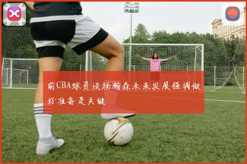 前CBA球员谈杨瀚森未来发展强调做好准备是关键