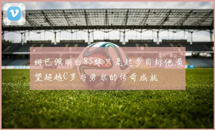 姆巴佩明白85球只是起步目标他渴望超越C罗与劳尔的传奇成就
