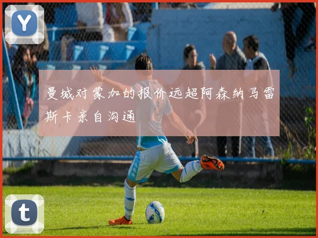 曼城对蒙加的报价远超阿森纳马雷斯卡亲自沟通