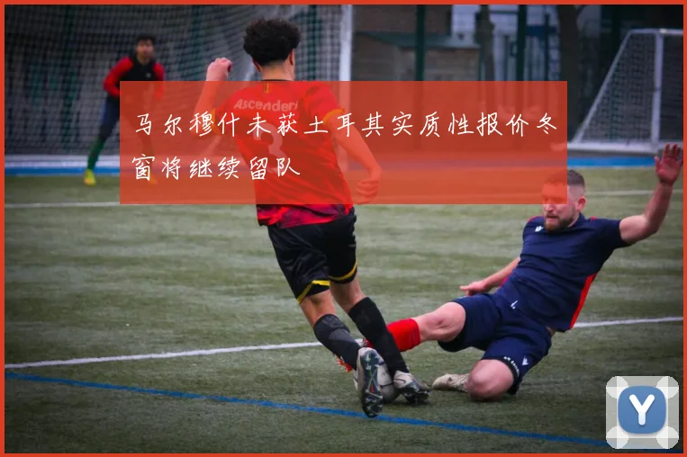 马尔穆什未获土耳其实质性报价冬窗将继续留队